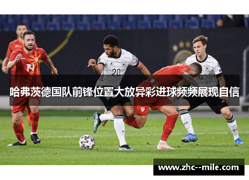 哈弗茨德国队前锋位置大放异彩进球频频展现自信